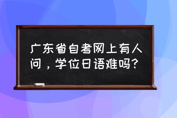 广外自考本科学位日语 广东省自考网上有人问，学位日语难吗？