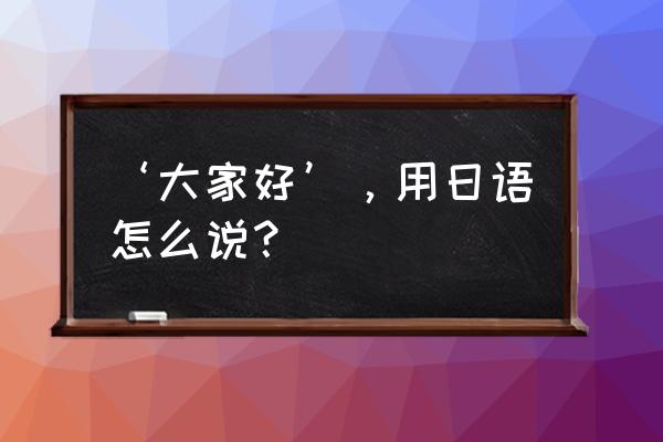 大家好日语怎么打 ‘大家好’，用日语怎么说？