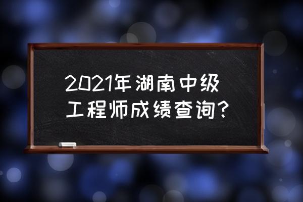 湖南中级职称成绩查询 2021年湖南中级工程师成绩查询？