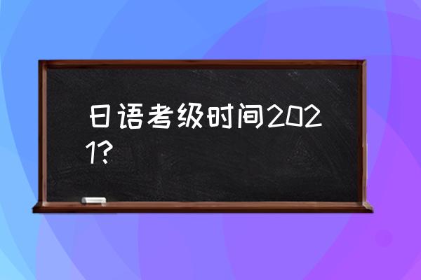 日语考级什么时候考 日语考级时间2021？