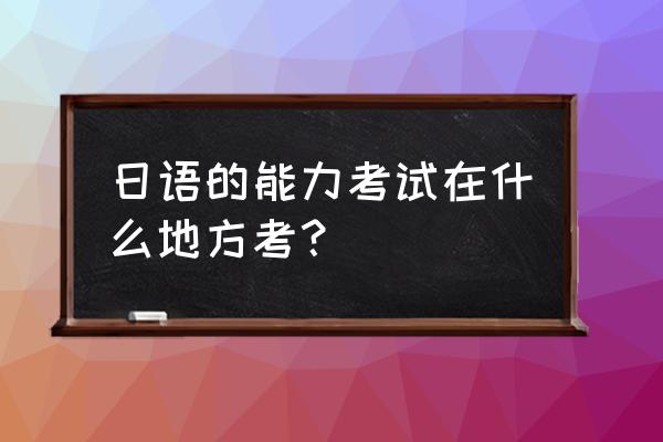 日语能力考试在哪里考 日语的能力考试在什么地方考？