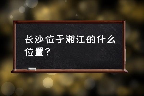 长沙湘江在哪 长沙位于湘江的什么位置？