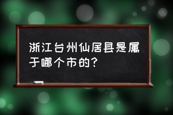 丽水仙居是哪个县的 浙江台州仙居县是属于哪个市的？