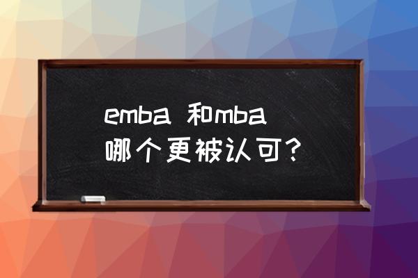 emba和mba哪个有价值 emba 和mba哪个更被认可？