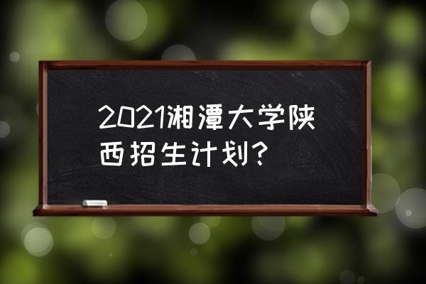2021全国高校在陕招生计划 2021湘潭大学陕西招生计划？