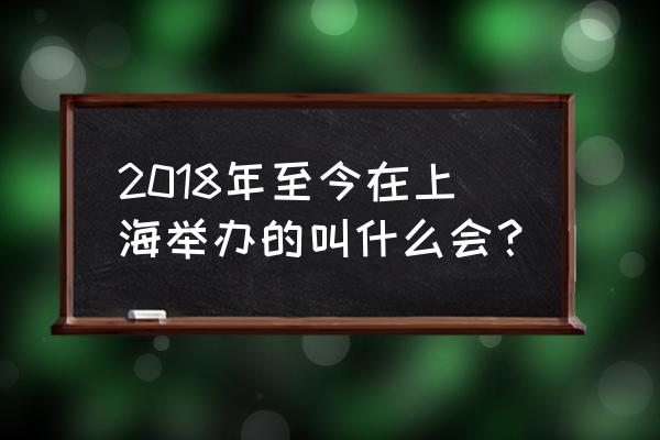 上海举行的大型会展活动 2018年至今在上海举办的叫什么会？