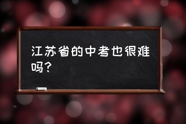 江苏中考是不是很难 江苏省的中考也很难吗？