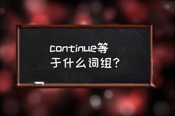 continue等于什么词组 continue等于什么词组？