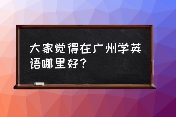广州学英语的地方 大家觉得在广州学英语哪里好？
