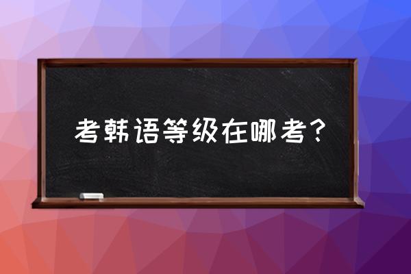 韩语等级考试在哪里考 考韩语等级在哪考？