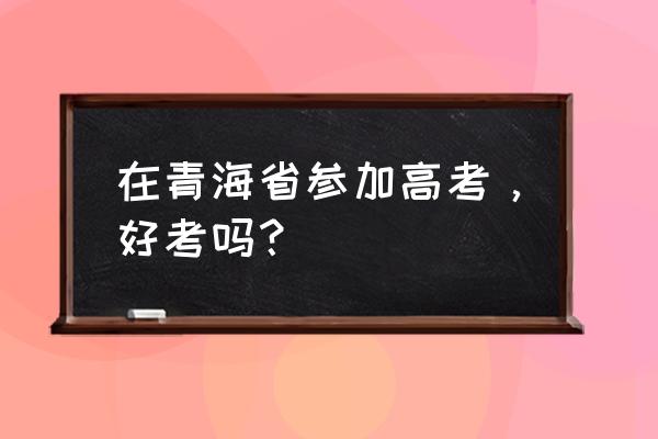 青海高考容易考吗 在青海省参加高考，好考吗？