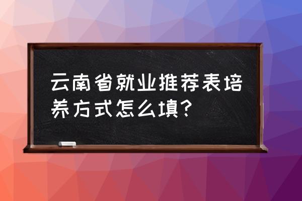 就业推荐表培养方式怎么写 云南省就业推荐表培养方式怎么填？