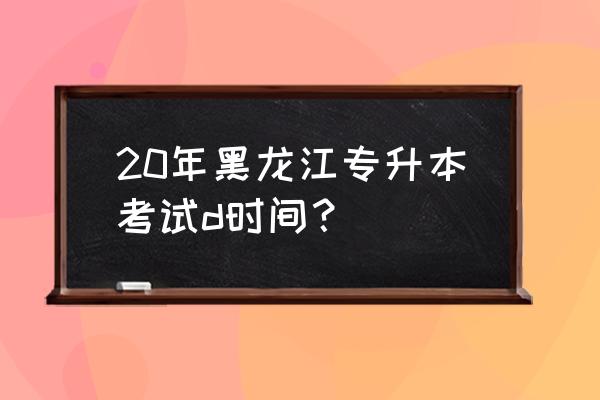 2020年黑龙江省专升本 20年黑龙江专升本考试d时间？