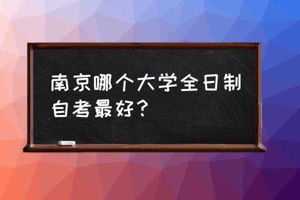 江苏全日制自考服务好得 南京哪个大学全日制自考最好？