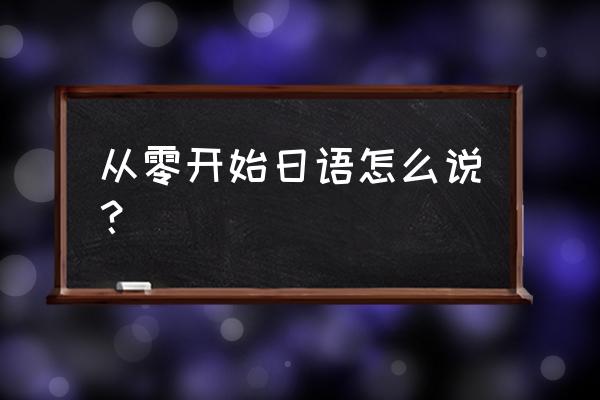 从零开始日语怎么说？ 从零开始日语怎么说？