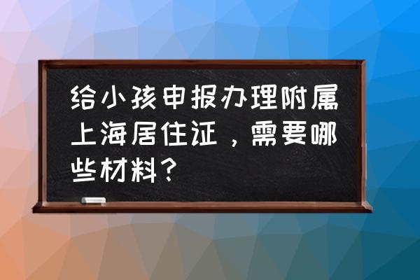 上海办理居住证明在哪里开 给小孩申报办理附属上海居住证，需要哪些材料？