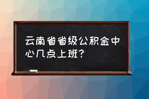 昆明市个人住房公积金查询系统 云南省省级公积金中心几点上班？