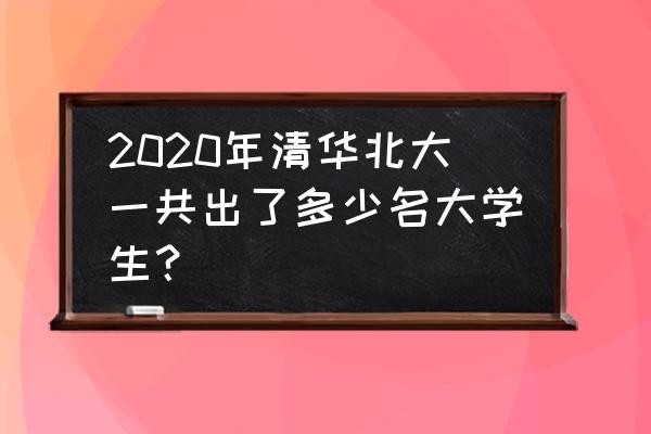 清华大学介绍 2020年清华北大一共出了多少名大学生？